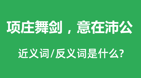 項(xiàng)莊舞劍，意在沛公的近義詞和反義詞是什么,項(xiàng)莊舞劍，意在沛公是什么意思
