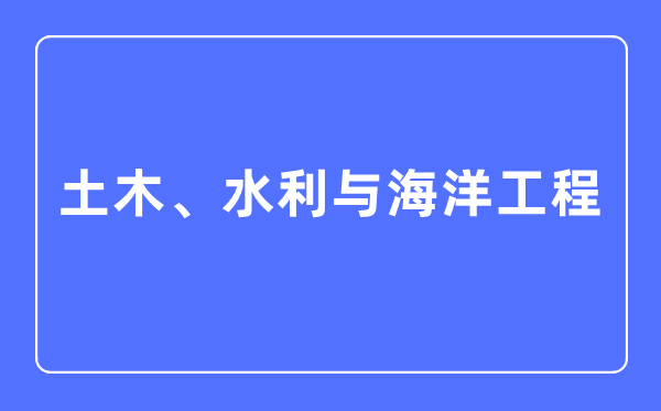 土木、水利與海洋工程專業主要學什么,土木、水利與海洋工程專業的就業方向和前景分析