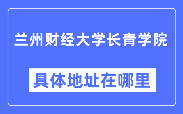蘭州財經大學長青學院具體地址在哪里,在蘭州的哪個區？