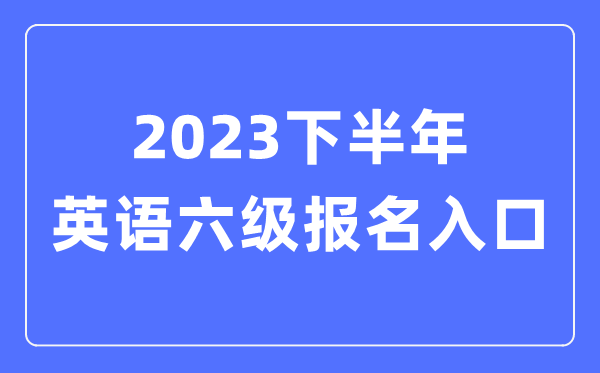 2023下半年英語(yǔ)六級(jí)報(bào)名官網(wǎng)入口（附CET6考試時(shí)間安排）