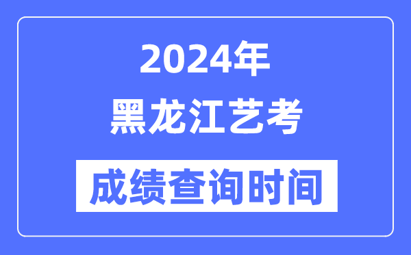 2024年黑龍江藝考成績查詢時間,黑龍江藝考分?jǐn)?shù)什么時候公布？